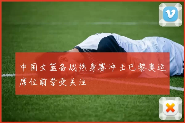 中国女篮备战热身赛冲击巴黎奥运席位前景受关注