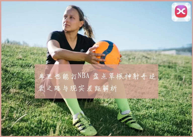 库里也能打NBA 盘点草根神射手逆袭之路与现实差距解析
