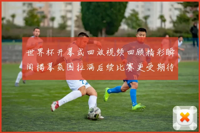 世界杯开幕式回放视频回顾精彩瞬间揭幕氛围拉满后续比赛更受期待