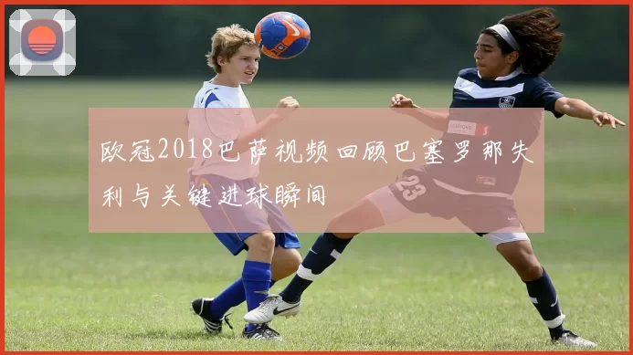 欧冠2018巴萨视频回顾巴塞罗那失利与关键进球瞬间
