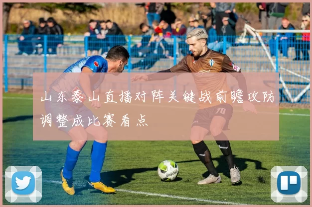 山东泰山直播对阵关键战前瞻攻防调整成比赛看点