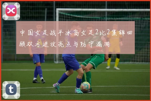 中国女足战平冰岛女足2比2集锦回顾双方进攻亮点与防守漏洞