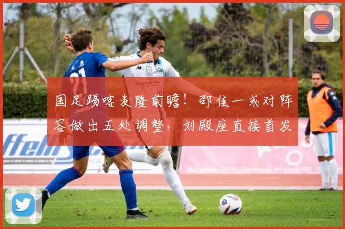 国足踢喀麦隆前瞻!邵佳一或对阵容做出五处调整,刘殿座直接首发