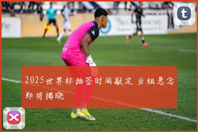 2025世界杯抽签时间敲定 分组悬念即将揭晓