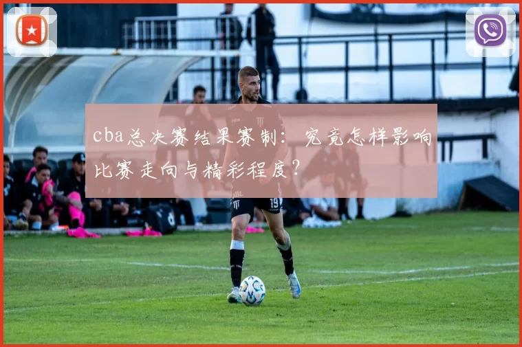 cba总决赛结果赛制：究竟怎样影响比赛走向与精彩程度？