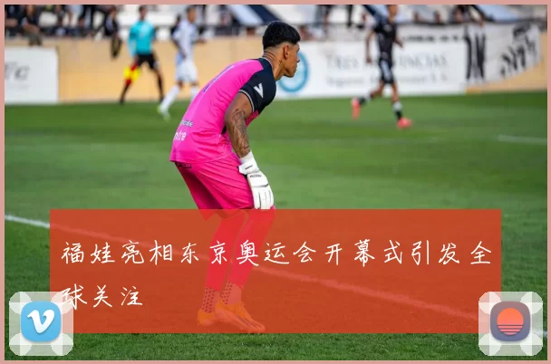 福娃亮相东京奥运会开幕式引发全球关注