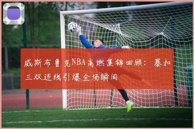 威斯布鲁克NBA高燃集锦回顾:暴扣三双连线引爆全场瞬间