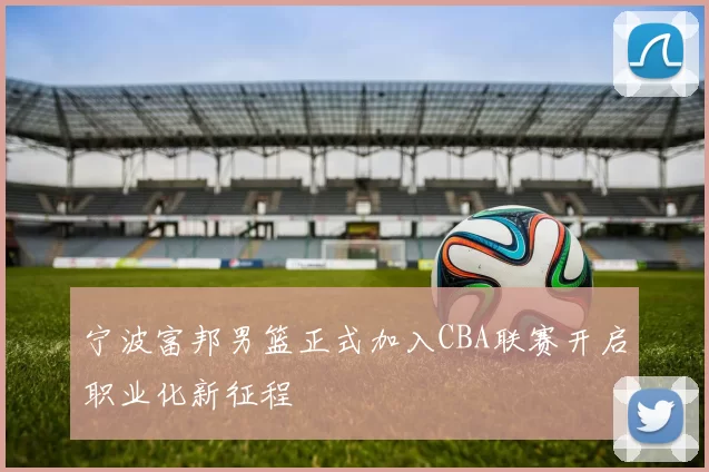 宁波富邦男篮正式加入CBA联赛开启职业化新征程