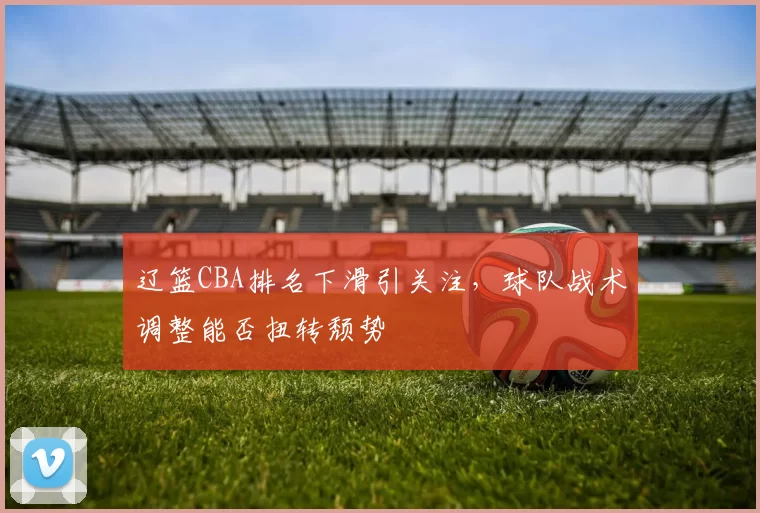 辽篮CBA排名下滑引关注,球队战术调整能否扭转颓势