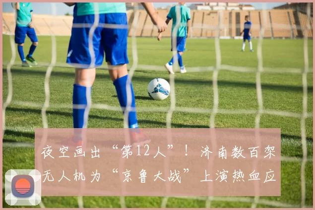 夜空画出“第12人”!济南数百架无人机为“京鲁大战”上演热血应援