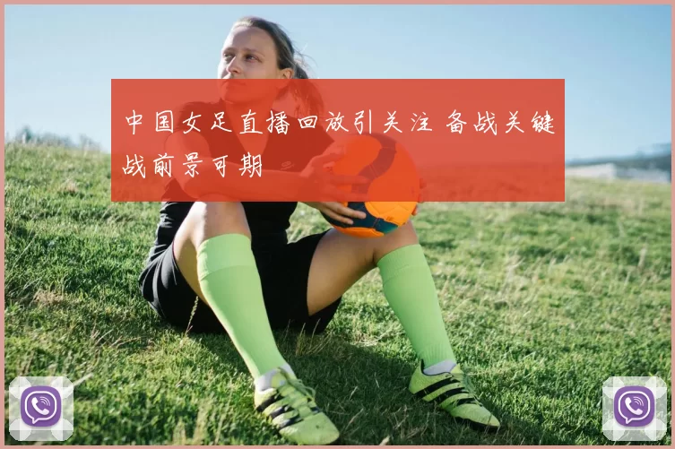 中国女足直播回放引关注 备战关键战前景可期
