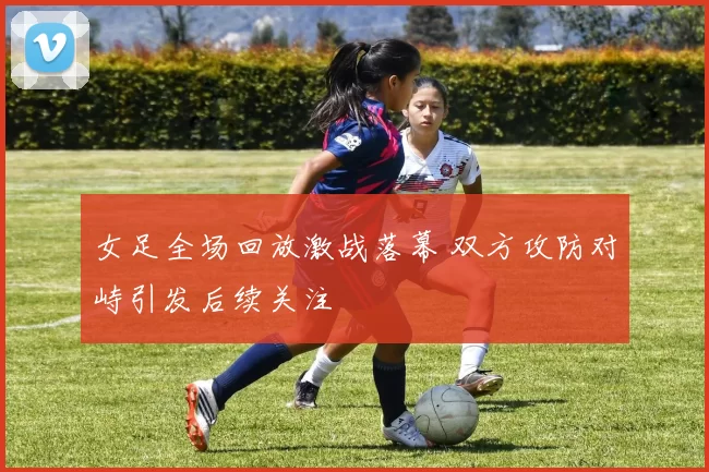 女足全场回放激战落幕 双方攻防对峙引发后续关注