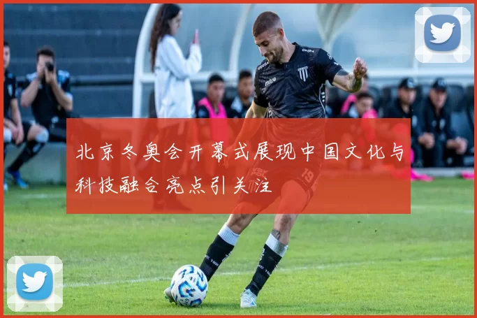 北京冬奥会开幕式展现中国文化与科技融合亮点引关注