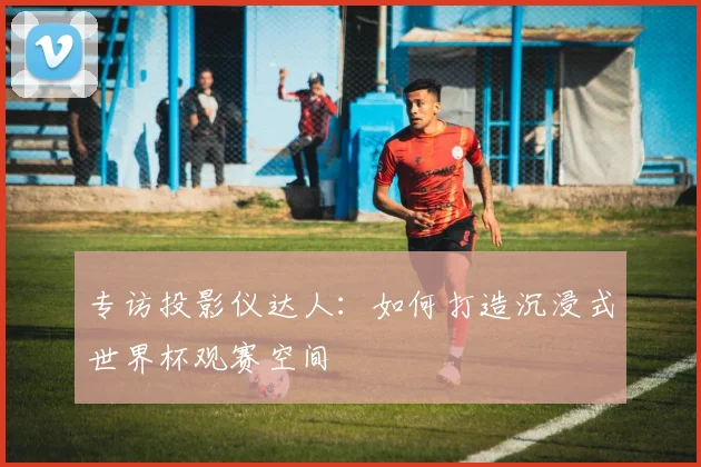 专访投影仪达人:如何打造沉浸式世界杯观赛空间
