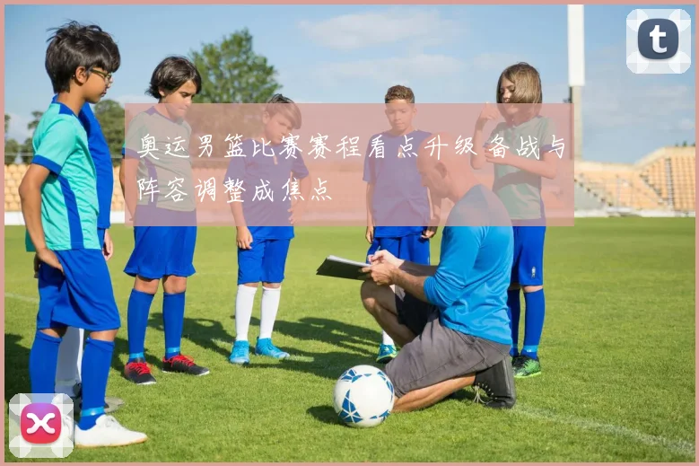 奥运男篮比赛赛程看点升级 备战与阵容调整成焦点