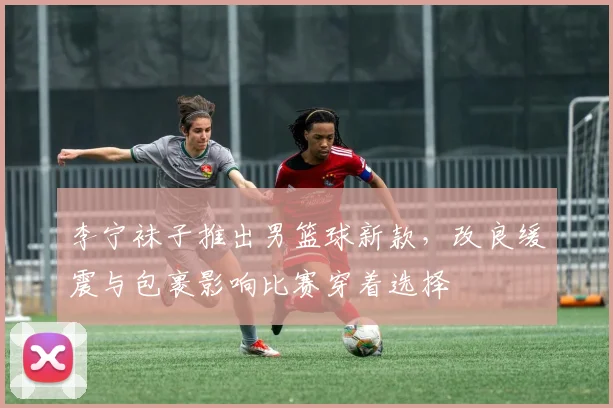李宁袜子推出男篮球新款，改良缓震与包裹影响比赛穿着选择