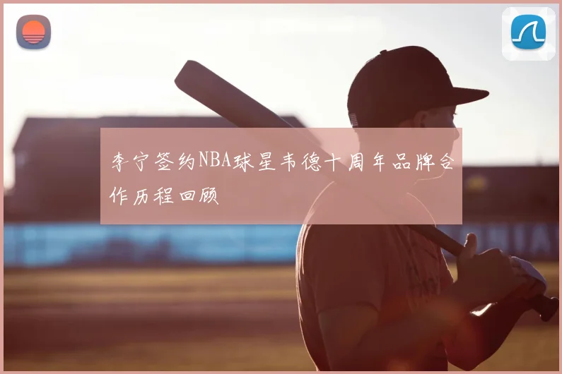 李宁签约NBA球星韦德十周年品牌合作历程回顾