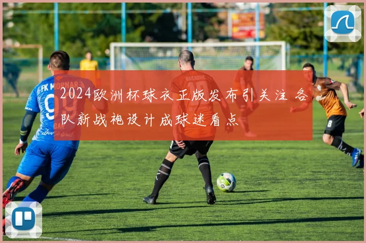 2024欧洲杯球衣正版发布引关注 各队新战袍设计成球迷看点
