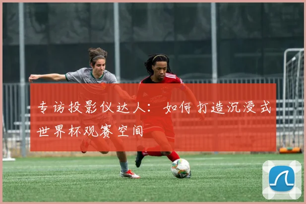 专访投影仪达人:如何打造沉浸式世界杯观赛空间