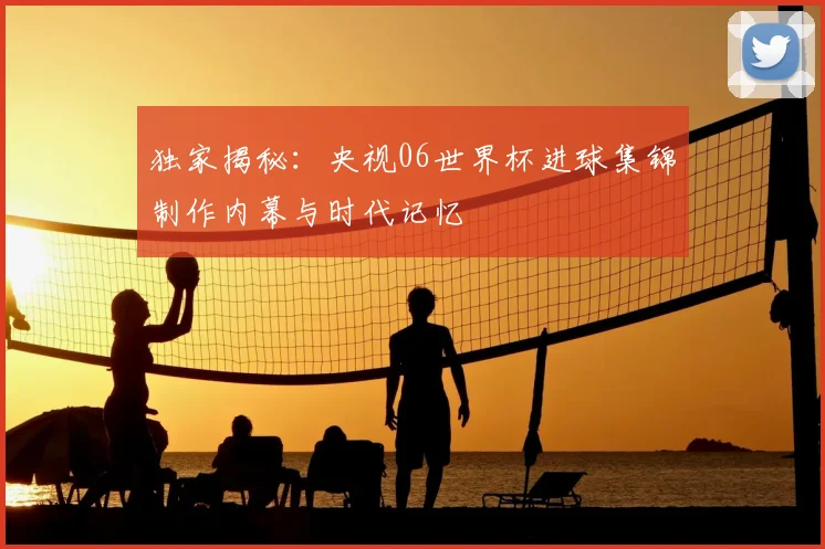 独家揭秘：央视06世界杯进球集锦制作内幕与时代记忆