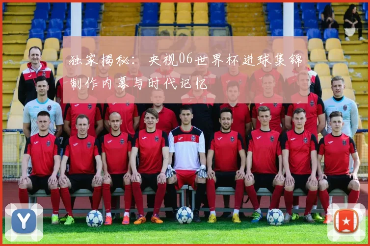 独家揭秘：央视06世界杯进球集锦制作内幕与时代记忆