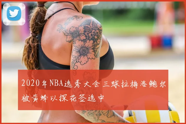 2020年NBA选秀大会三球拉梅洛鲍尔被黄蜂以探花签选中